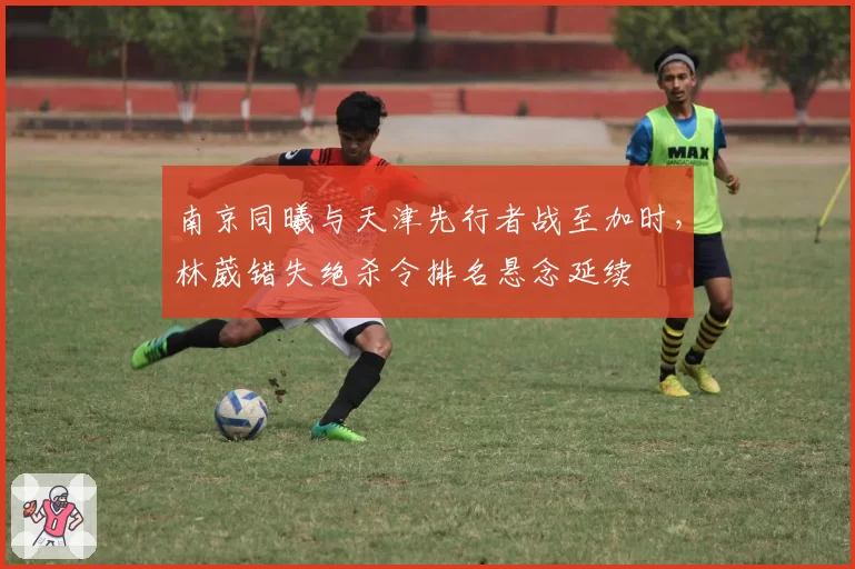 南京同曦与天津先行者战至加时，林葳错失绝杀令排名悬念延续