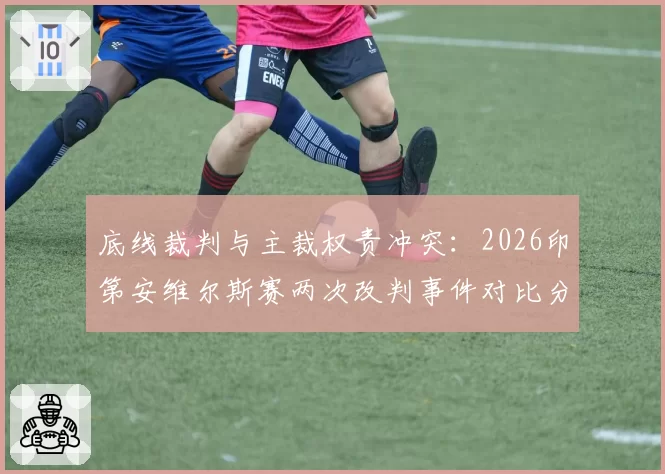 底线裁判与主裁权责冲突：2026印第安维尔斯赛两次改判事件对比分析