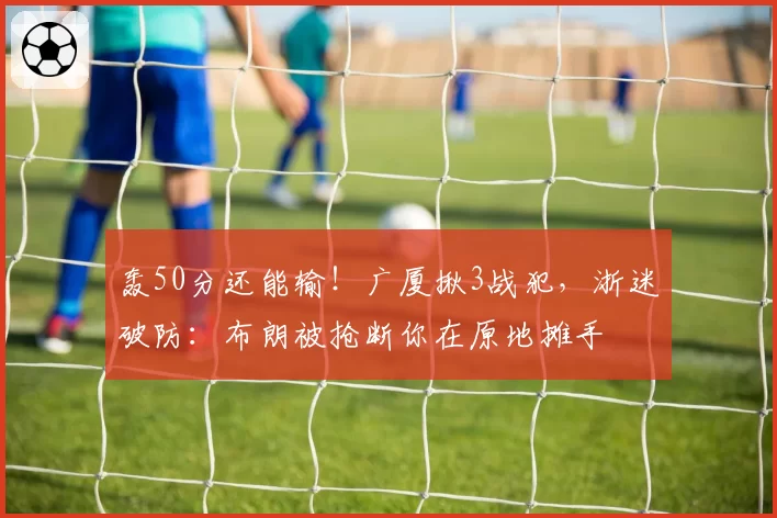 轰50分还能输!广厦揪3战犯,浙迷破防:布朗被抢断你在原地摊手