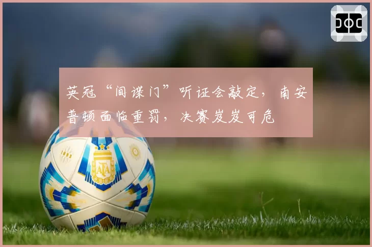 英冠“间谍门”听证会敲定，南安普顿面临重罚，决赛岌岌可危