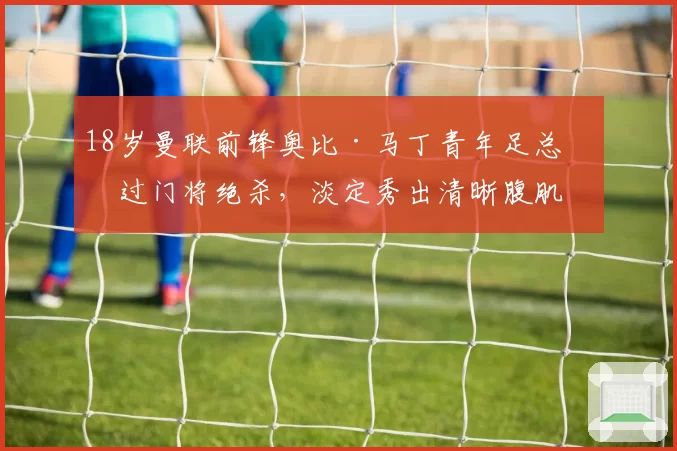 18岁曼联前锋奥比·马丁青年足总杯过门将绝杀，淡定秀出清晰腹肌