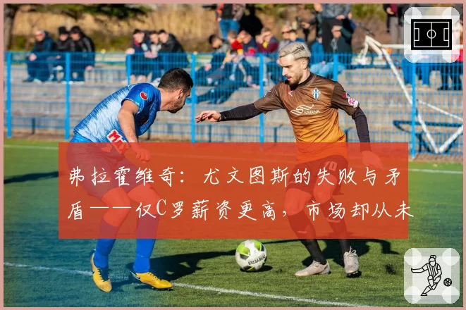 弗拉霍维奇：尤文图斯的失败与矛盾——仅C罗薪资更高，市场却从未引进更好球员
