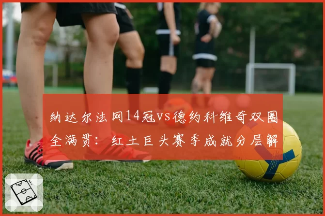 纳达尔法网14冠vs德约科维奇双圈全满贯：红土巨头赛季成就分层解析