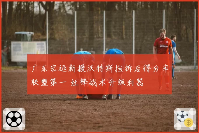 广东宏远新援沃特斯挡拆后得分率联盟第一 杜锋战术升级利器