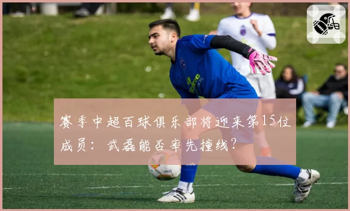 赛季中超百球俱乐部将迎来第15位成员：武磊能否率先撞线？