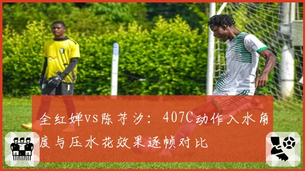全红婵vs陈芋汐:407C动作入水角度与压水花效果逐帧对比