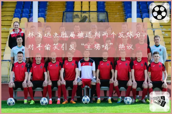 林高远决胜局被连判两个发球分,对手偷笑引发“主场哨”热议