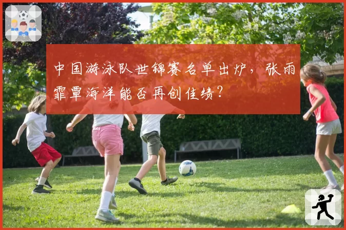 中国游泳队世锦赛名单出炉，张雨霏覃海洋能否再创佳绩？