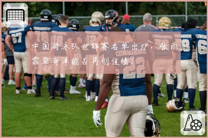 中国游泳队世锦赛名单出炉,张雨霏覃海洋能否再创佳绩?