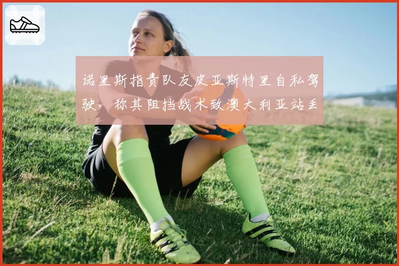诺里斯指责队友皮亚斯特里自私驾驶，称其阻挡战术致澳大利亚站丢冠
