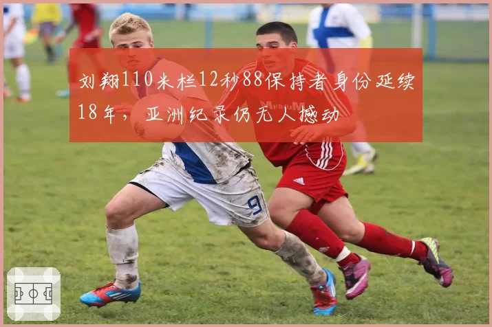 刘翔110米栏12秒88保持者身份延续18年，亚洲纪录仍无人撼动