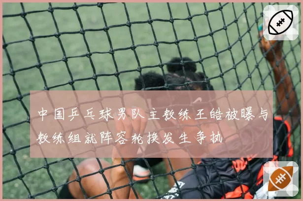 中国乒乓球男队主教练王皓被曝与教练组就阵容轮换发生争执