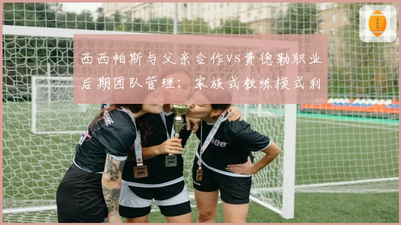 西西帕斯与父亲合作vs费德勒职业后期团队管理：家族式教练模式利弊剖析