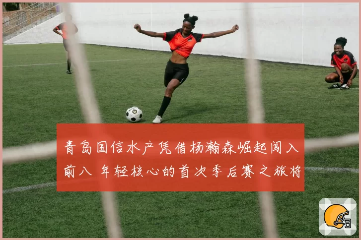 青岛国信水产凭借杨瀚森崛起闯入前八 年轻核心的首次季后赛之旅将面临何种考验?