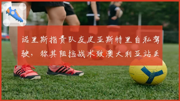 诺里斯指责队友皮亚斯特里自私驾驶，称其阻挡战术致澳大利亚站丢冠