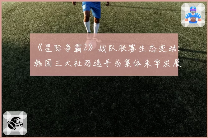 《星际争霸2》战队联赛生态变动：韩国三大社恐选手或集体来华发展