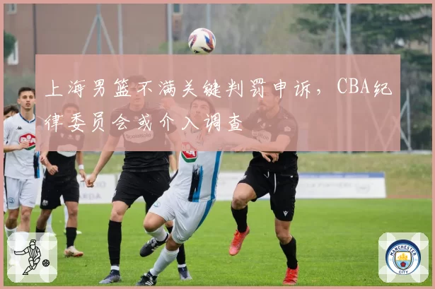 上海男篮不满关键判罚申诉,CBA纪律委员会或介入调查