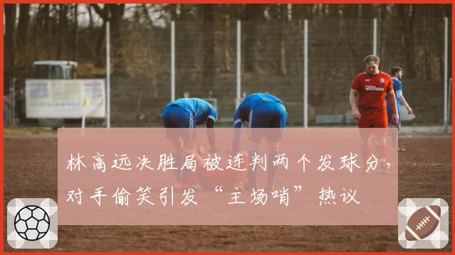 林高远决胜局被连判两个发球分，对手偷笑引发“主场哨”热议