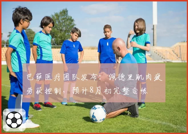 巴萨医疗团队发布：佩德里肌肉疲劳获控制，预计8月初完整合练
