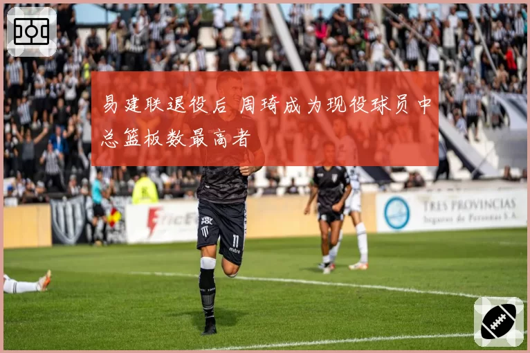 易建联退役后 周琦成为现役球员中总篮板数最高者