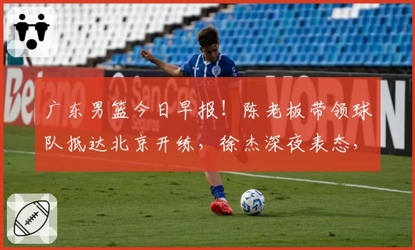 广东男篮今日早报！陈老板带领球队抵达北京开练，徐杰深夜表态，广东占据心理优势