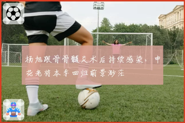 杨旭跟骨骨髓炎术后持续感染,申花老将本季回归前景渺茫
