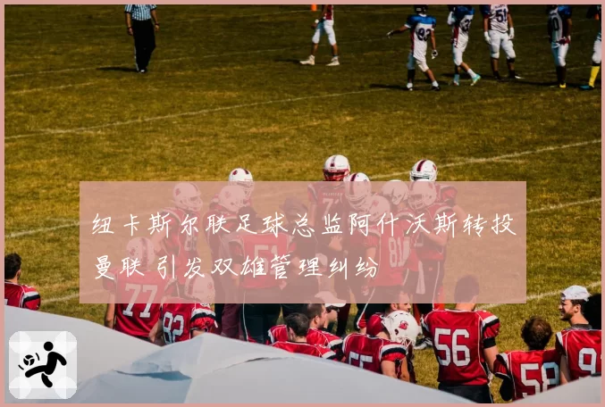 纽卡斯尔联足球总监阿什沃斯转投曼联 引发双雄管理纠纷