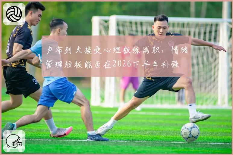 卢布列夫接受心理教练离职，情绪管理短板能否在2026下半年补强