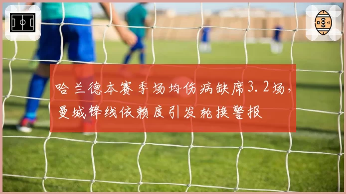 哈兰德本赛季场均伤病缺席3.2场，曼城锋线依赖度引发轮换警报