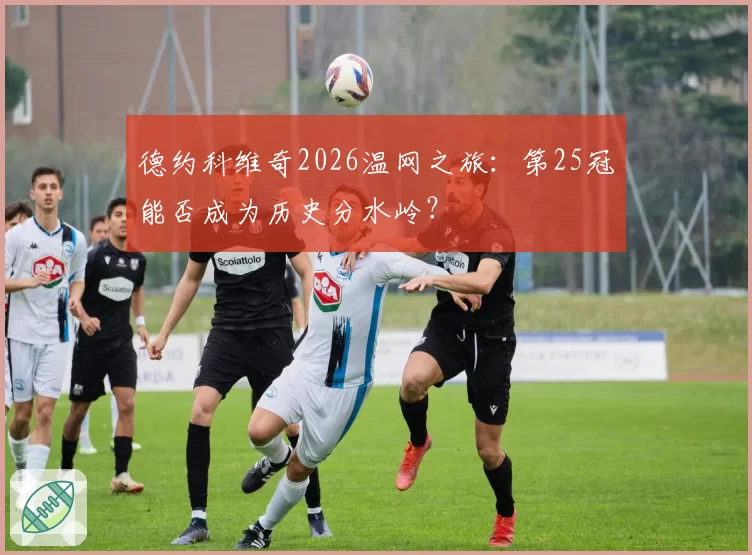 德约科维奇2026温网之旅:第25冠能否成为历史分水岭?