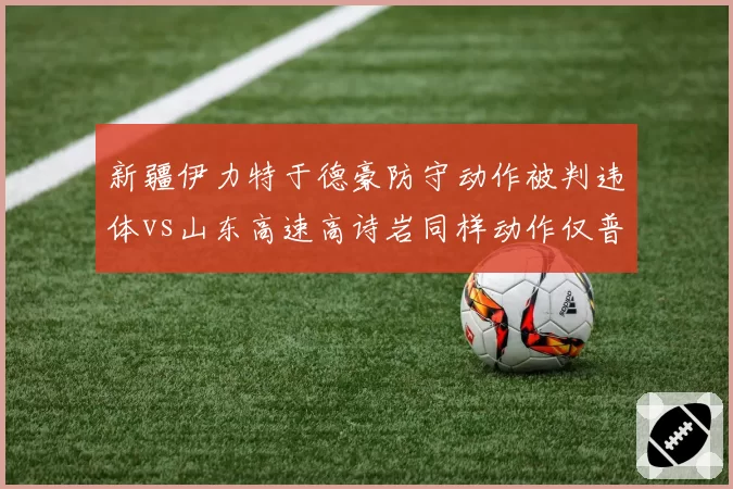 新疆伊力特于德豪防守动作被判违体vs山东高速高诗岩同样动作仅普通犯规，肢体接触判定逻辑何在？