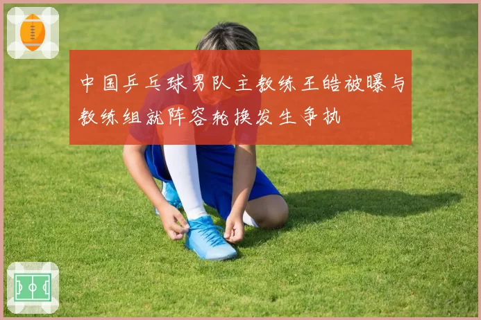 中国乒乓球男队主教练王皓被曝与教练组就阵容轮换发生争执