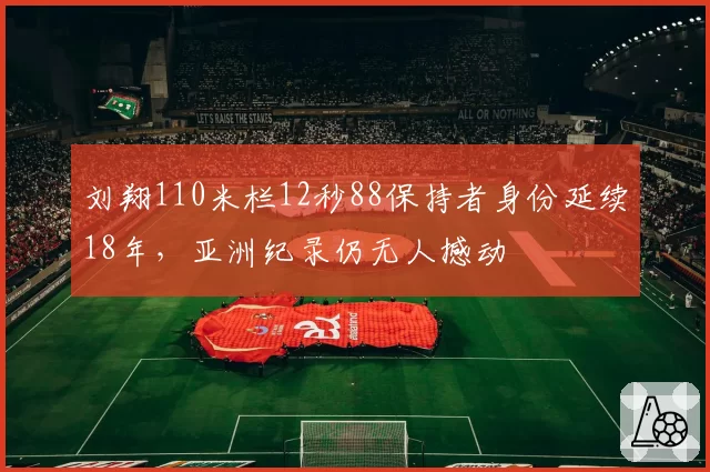 刘翔110米栏12秒88保持者身份延续18年，亚洲纪录仍无人撼动