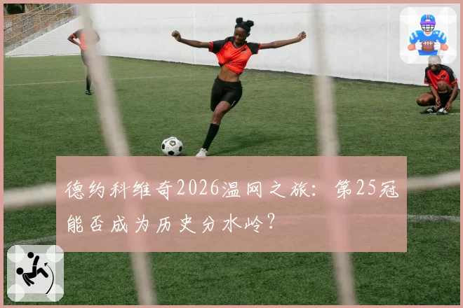 德约科维奇2026温网之旅:第25冠能否成为历史分水岭?