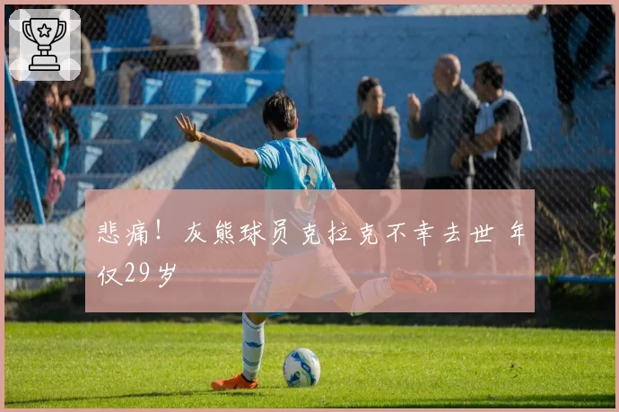 悲痛!灰熊球员克拉克不幸去世 年仅29岁