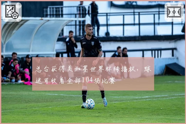 总台获得美加墨世界杯转播权，球迷可收看全部104场比赛