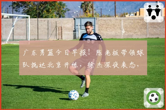 广东男篮今日早报！陈老板带领球队抵达北京开练，徐杰深夜表态，广东占据心理优势